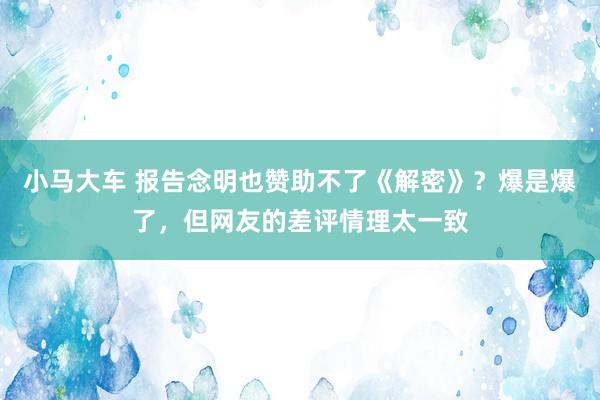 小马大车 报告念明也赞助不了《解密》？爆是爆了，但网友的差评情理太一致