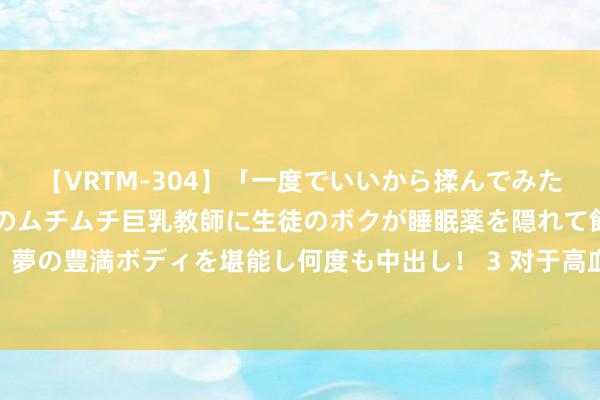 【VRTM-304】「一度でいいから揉んでみたい！」はち切れんばかりのムチムチ巨乳教師に生徒のボクが睡眠薬を隠れて飲ませて、夢の豊満ボディを堪能し何度も中出し！ 3 对于高血压防治，8个常见误区你遁入了吗？