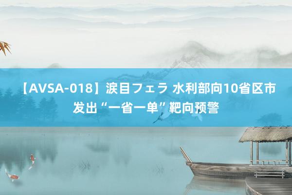 【AVSA-018】涙目フェラ 水利部向10省区市发出“一省一单”靶向预警