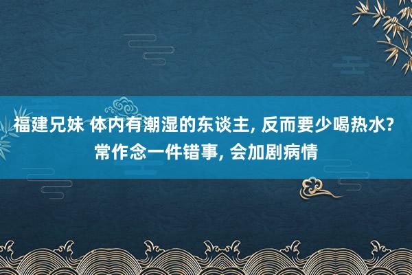 福建兄妹 体内有潮湿的东谈主， 反而要少喝热水? 常作念一件错事， 会加剧病情