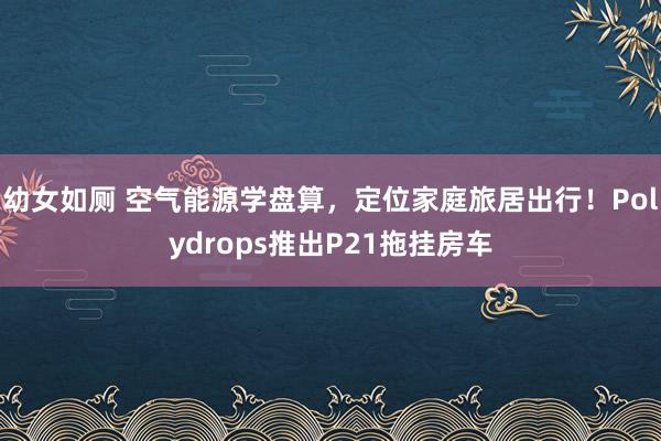 幼女如厕 空气能源学盘算，定位家庭旅居出行！Polydrops推出P21拖挂房车