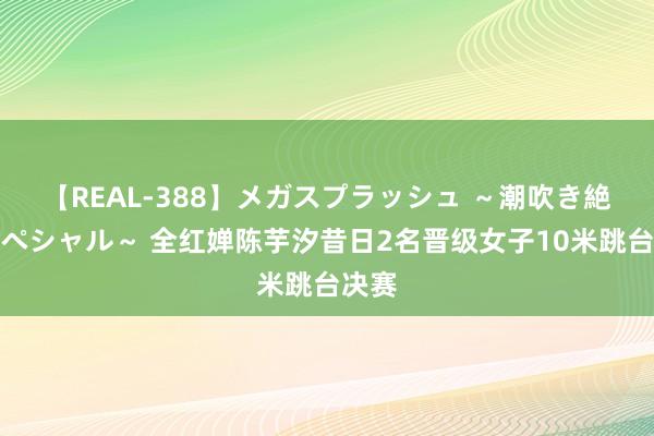 【REAL-388】メガスプラッシュ ～潮吹き絶頂スペシャル～ 全红婵陈芋汐昔日2名晋级女子10米跳台决赛