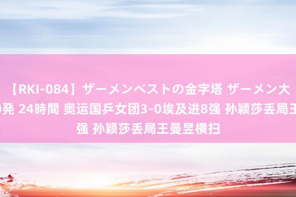 【RKI-084】ザーメンベストの金字塔 ザーメン大好き2000発 24時間 奥运国乒女团3-0埃及进8强 孙颖莎丢局王曼昱横扫