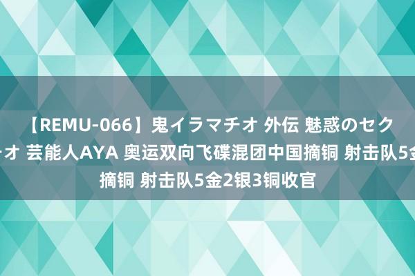 【REMU-066】鬼イラマチオ 外伝 魅惑のセクシーイラマチオ 芸能人AYA 奥运双向飞碟混团中国摘铜 射击队5金2银3铜收官