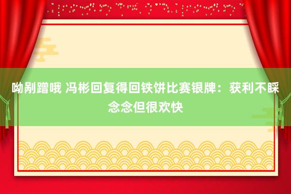 呦剐蹭哦 冯彬回复得回铁饼比赛银牌：获利不睬念念但很欢快