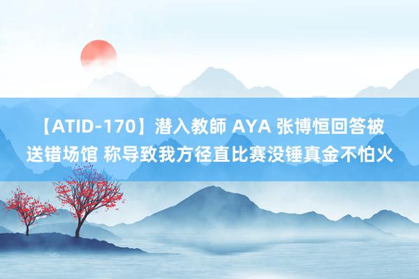 【ATID-170】潜入教師 AYA 张博恒回答被送错场馆 称导致我方径直比赛没锤真金不怕火