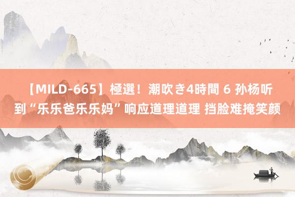 【MILD-665】極選！潮吹き4時間 6 孙杨听到“乐乐爸乐乐妈”响应道理道理 挡脸难掩笑颜