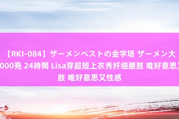 【RKI-084】ザーメンベストの金字塔 ザーメン大好き2000発 24時間 Lisa穿超短上衣秀纤细腰肢 唯好意思又性感