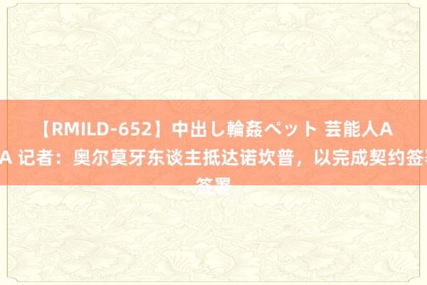 【RMILD-652】中出し輪姦ペット 芸能人AYA 记者：奥尔莫牙东谈主抵达诺坎普，以完成契约签署