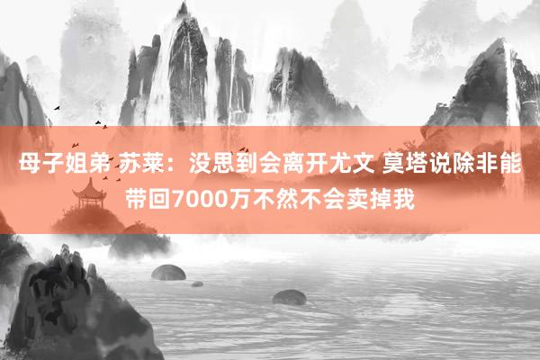 母子姐弟 苏莱：没思到会离开尤文 莫塔说除非能带回7000万不然不会卖掉我