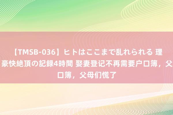 【TMSB-036】ヒトはここまで乱れられる 理性崩壊と豪快絶頂の記録4時間 娶妻登记不再需要户口簿，父母们慌了