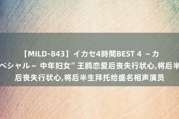 【MILD-843】イカセ4時間BEST 4 ～カリスマアイドル限定スペシャル～ 中年妇女”王鸥恋爱后丧失行状心，将后半生拜托给盛名相声演员