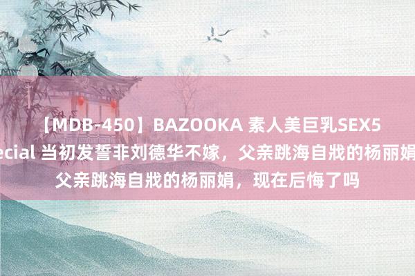 【MDB-450】BAZOOKA 素人美巨乳SEX50連発 8時間Special 当初发誓非刘德华不嫁，父亲跳海自戕的杨丽娟，现在后悔了吗