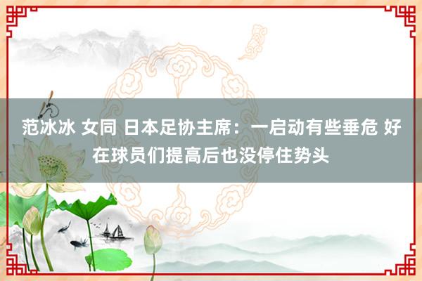 范冰冰 女同 日本足协主席：一启动有些垂危 好在球员们提高后也没停住势头