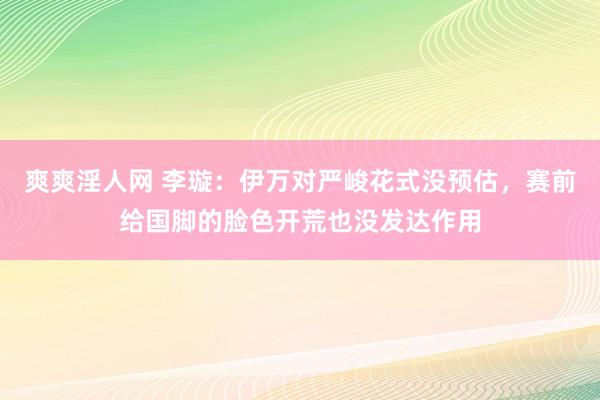 爽爽淫人网 李璇：伊万对严峻花式没预估，赛前给国脚的脸色开荒也没发达作用