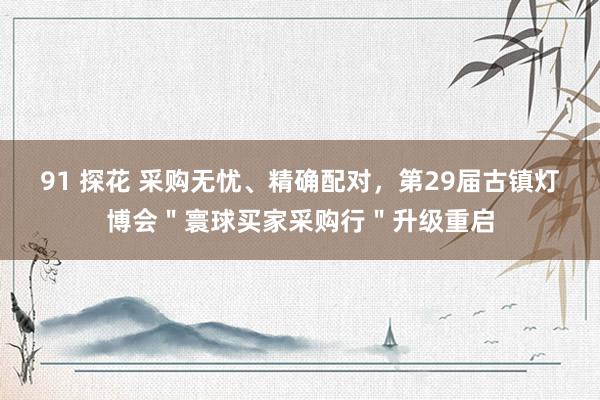 91 探花 采购无忧、精确配对，第29届古镇灯博会＂寰球买家采购行＂升级重启