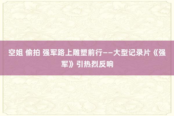 空姐 偷拍 强军路上雕塑前行——大型记录片《强军》引热烈反响